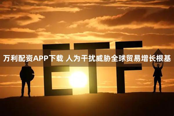 万利配资APP下载 人为干扰威胁全球贸易增长根基