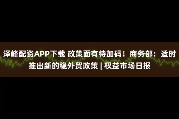 泽峰配资APP下载 政策面有待加码!商务部:适时推出新的稳外贸政策 | 权益市场日报