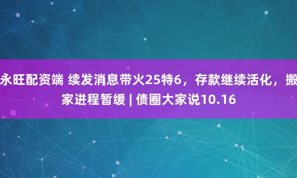 永旺配资端 续发消息带火25特6,存款继续活化,搬家进程暂缓 | 债圈大家说10.16