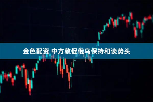 金色配资 中方敦促俄乌保持和谈势头