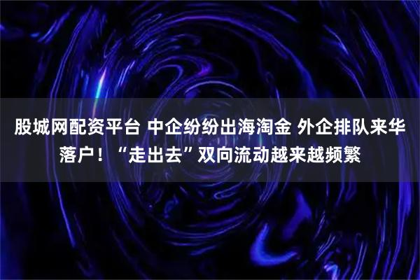 股城网配资平台 中企纷纷出海淘金 外企排队来华落户!“走出去”双向流动越来越频繁