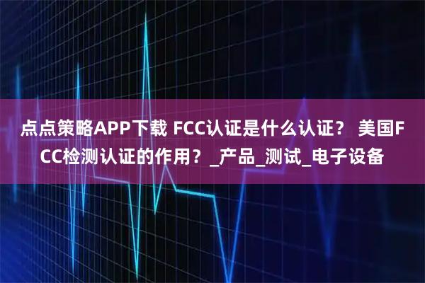 点点策略APP下载 FCC认证是什么认证? 美国FCC检测认证的作用?_产品_测试_电子设备