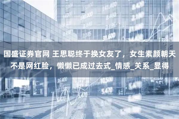 国盛证券官网 王思聪终于换女友了,女生素颜朝天不是网红脸,懒懒已成过去式_情感_关系_显得