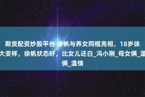 期货配资炒股平台 徐帆与养女同框亮相,18岁徐朵大变样,徐帆状态好,比女儿还白_冯小刚_母女俩_温情