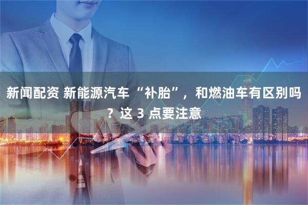 新闻配资 新能源汽车 “补胎”，和燃油车有区别吗？这 3 点要注意