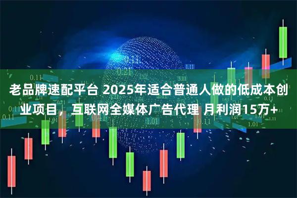 老品牌速配平台 2025年适合普通人做的低成本创业项目,互联网全媒体广告代理 月利润15万+