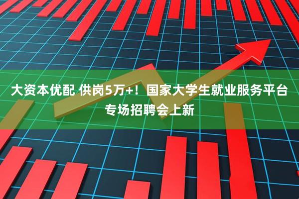 大资本优配 供岗5万+！国家大学生就业服务平台专场招聘会上新