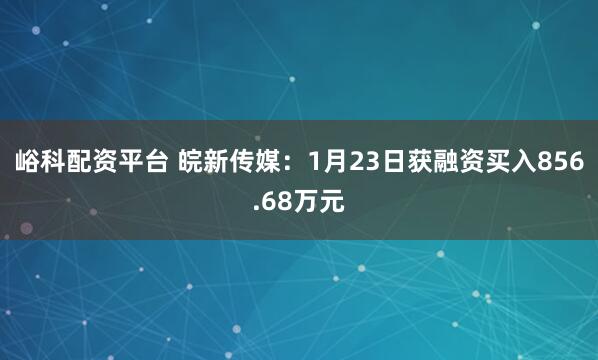 峪科配资平台 皖新传媒：1月23日获融资买入856.68万元