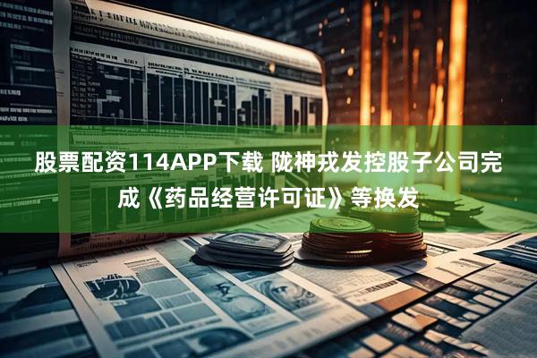 股票配资114APP下载 陇神戎发控股子公司完成《药品经营许可证》等换发