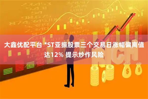 大鑫优配平台 *ST亚振股票三个交易日涨幅偏离值达12% 提示炒作风险