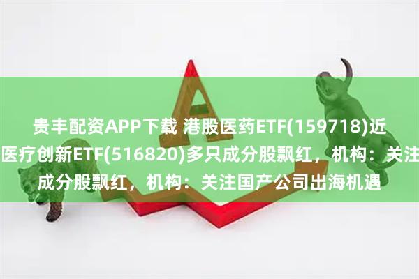 贵丰配资APP下载 港股医药ETF(159718)近一年上涨近70%，医疗创新ETF(516820)多只成分股飘红，机构：关注国产公司出海机遇