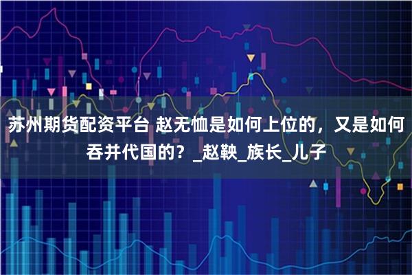 苏州期货配资平台 赵无恤是如何上位的，又是如何吞并代国的？_赵鞅_族长_儿子