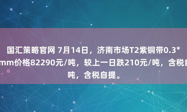 国汇策略官网 7月14日，济南市场T2紫铜带0.3*300mm价格82290元/吨，较上一日跌210元/吨，含税自提。