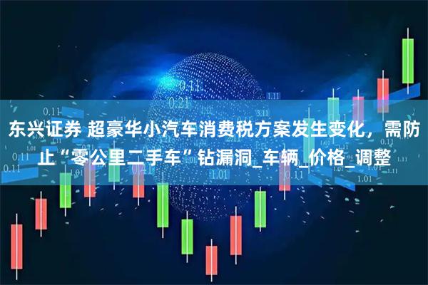 东兴证券 超豪华小汽车消费税方案发生变化，需防止“零公里二手车”钻漏洞_车辆_价格_调整