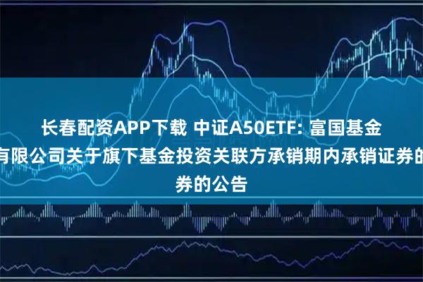长春配资APP下载 中证A50ETF: 富国基金管理有限公司关于旗下基金投资关联方承销期内承销证券的公告