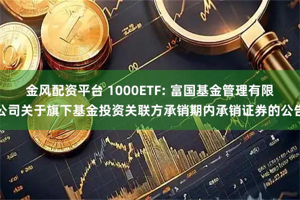 金风配资平台 1000ETF: 富国基金管理有限公司关于旗下基金投资关联方承销期内承销证券的公告