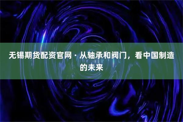 无锡期货配资官网 · 从轴承和阀门，看中国制造的未来