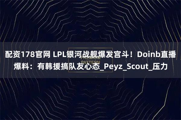 配资178官网 LPL银河战舰爆发宫斗！Doinb直播爆料：有韩援搞队友心态_Peyz_Scout_压力