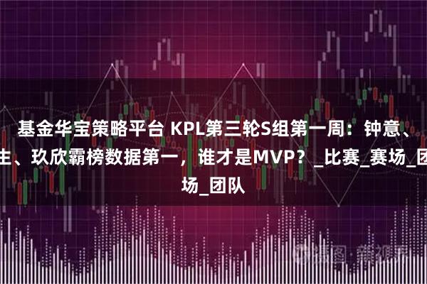 基金华宝策略平台 KPL第三轮S组第一周:钟意、长生、玖欣霸榜数据第一,谁才是MVP?_比赛_赛场_团队