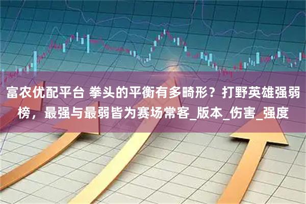 富农优配平台 拳头的平衡有多畸形?打野英雄强弱榜,最强与最弱皆为赛场常客_版本_伤害_强度