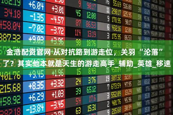 金浩配资官网 从对抗路到游走位，关羽 “沦落” 了？其实他本就是天生的游走高手_辅助_英雄_移速