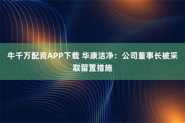 牛千万配资APP下载 华康洁净：公司董事长被采取留置措施