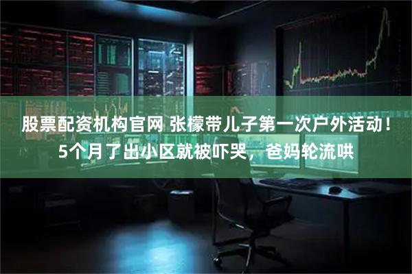 股票配资机构官网 张檬带儿子第一次户外活动！5个月了出小区就被吓哭，爸妈轮流哄