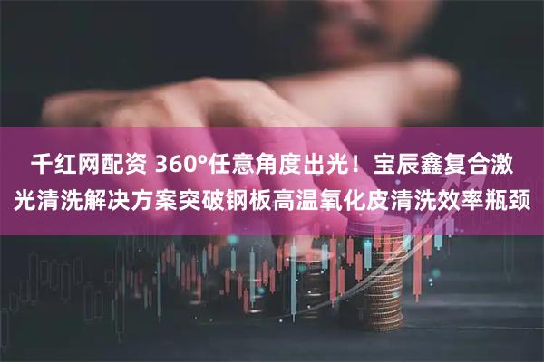 千红网配资 360°任意角度出光！宝辰鑫复合激光清洗解决方案突破钢板高温氧化皮清洗效率瓶颈