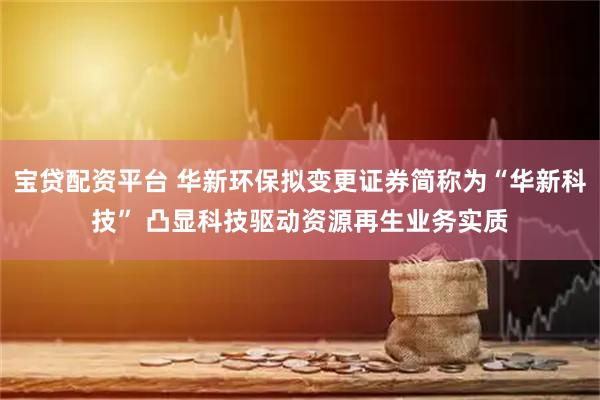 宝贷配资平台 华新环保拟变更证券简称为“华新科技” 凸显科技驱动资源再生业务实质